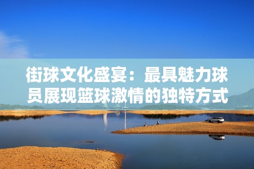 街球文化盛宴：最具魅力球员展现篮球激情的独特方式