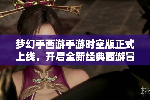 梦幻手西游手游时空版正式上线，开启全新经典西游冒险之旅！