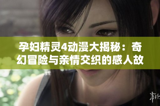 孕妇精灵4动漫大揭秘：奇幻冒险与亲情交织的感人故事