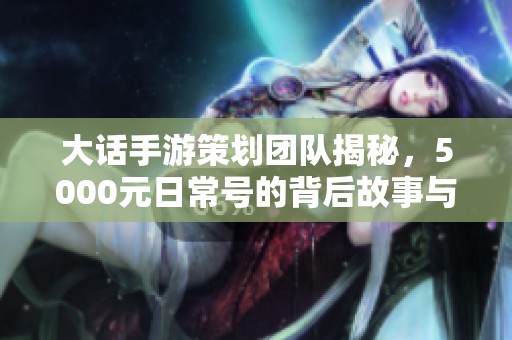 大话手游策划团队揭秘，5000元日常号的背后故事与策略探讨